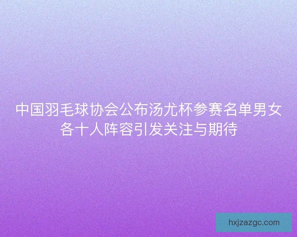 中国羽毛球协会公布汤尤杯参赛名单男女各十人阵容引发关注与期待