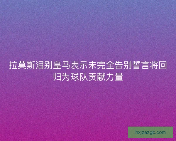 拉莫斯泪别皇马表示未完全告别誓言将回归为球队贡献力量