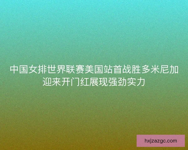 中国女排世界联赛美国站首战胜多米尼加迎来开门红展现强劲实力